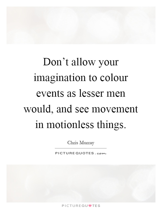 Don't allow your imagination to colour events as lesser men would, and see movement in motionless things Picture Quote #1