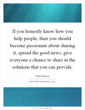 If you honestly know how you help people, then you should become passionate about sharing it, spread the good news, give everyone a chance to share in the solutions that you can provide Picture Quote #1