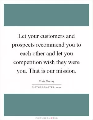 Let your customers and prospects recommend you to each other and let you competition wish they were you. That is our mission Picture Quote #1