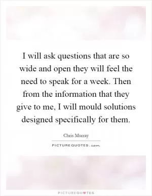 I will ask questions that are so wide and open they will feel the need to speak for a week. Then from the information that they give to me, I will mould solutions designed specifically for them Picture Quote #1