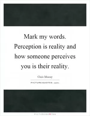 Mark my words. Perception is reality and how someone perceives you is their reality Picture Quote #1