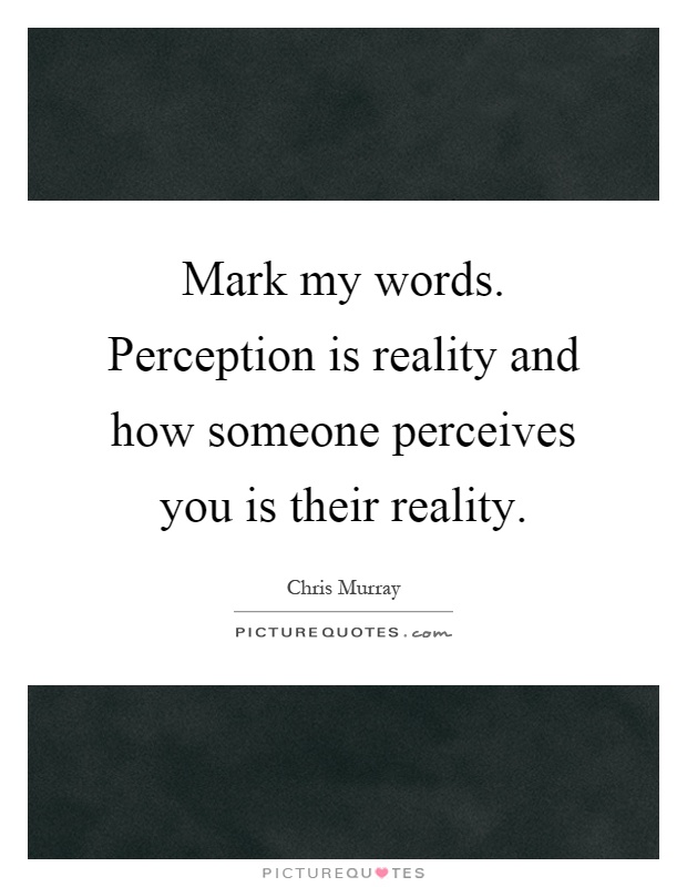 Mark my words. Perception is reality and how someone perceives you is their reality Picture Quote #1