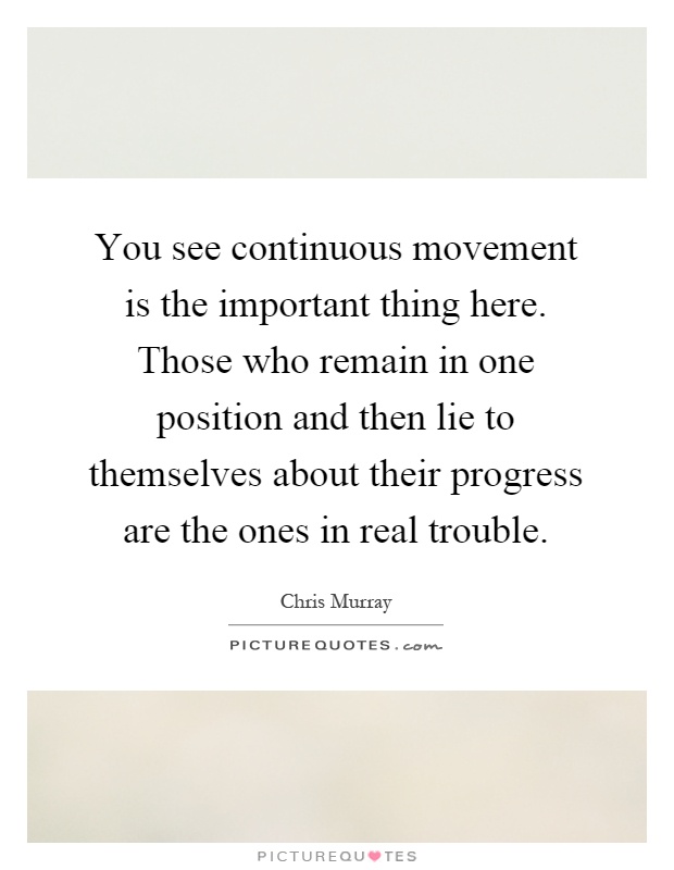 You see continuous movement is the important thing here. Those who remain in one position and then lie to themselves about their progress are the ones in real trouble Picture Quote #1