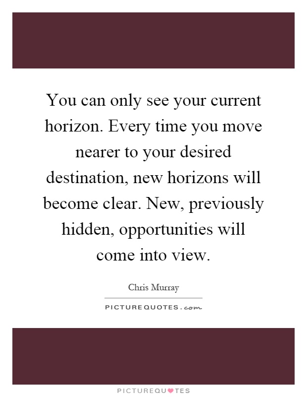 You can only see your current horizon. Every time you move nearer to your desired destination, new horizons will become clear. New, previously hidden, opportunities will come into view Picture Quote #1