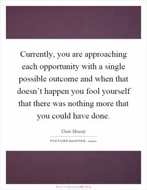 Currently, you are approaching each opportunity with a single possible outcome and when that doesn’t happen you fool yourself that there was nothing more that you could have done Picture Quote #1
