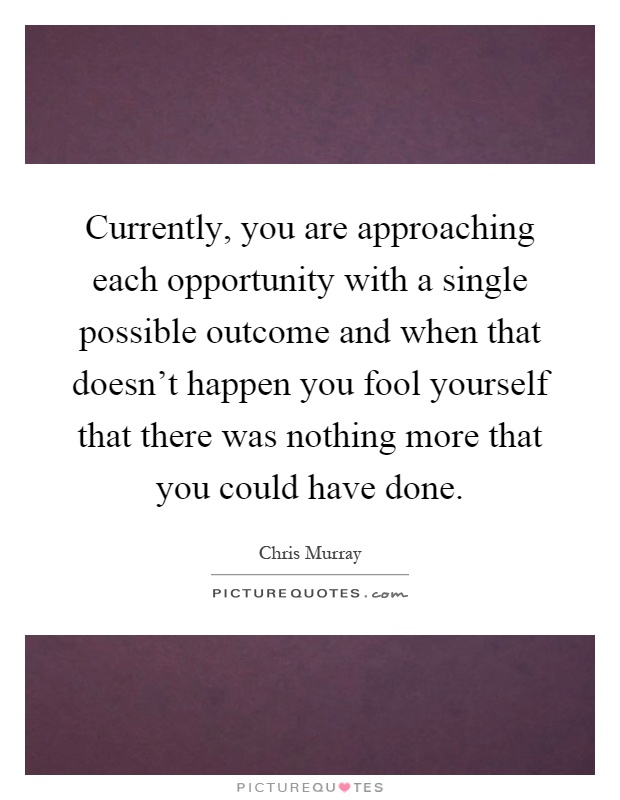 Currently, you are approaching each opportunity with a single possible outcome and when that doesn't happen you fool yourself that there was nothing more that you could have done Picture Quote #1