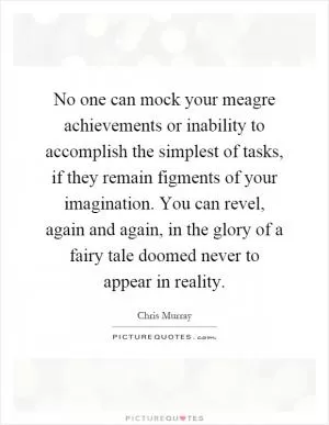 No one can mock your meagre achievements or inability to accomplish the simplest of tasks, if they remain figments of your imagination. You can revel, again and again, in the glory of a fairy tale doomed never to appear in reality Picture Quote #1