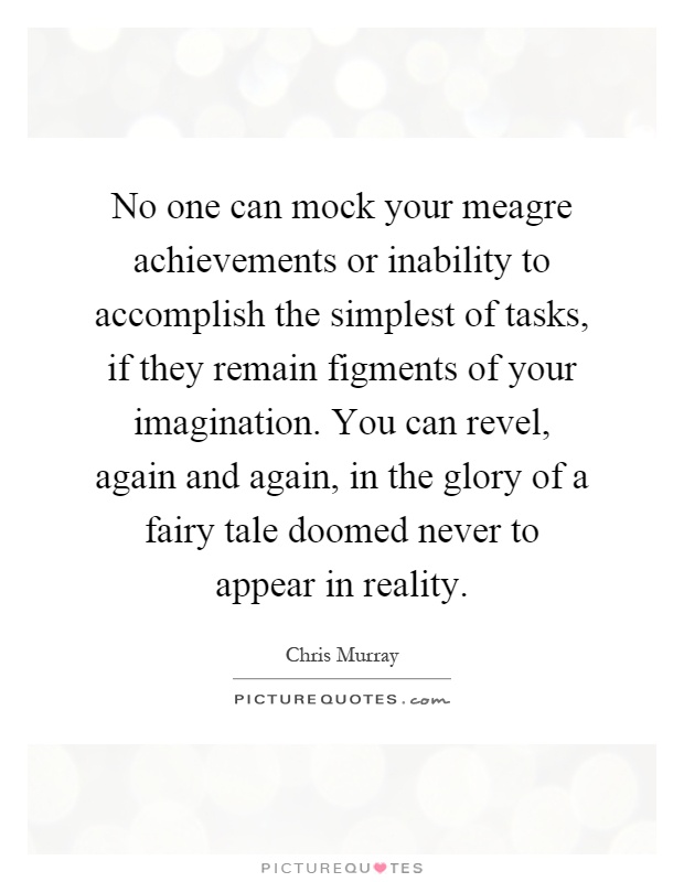 No one can mock your meagre achievements or inability to accomplish the simplest of tasks, if they remain figments of your imagination. You can revel, again and again, in the glory of a fairy tale doomed never to appear in reality Picture Quote #1