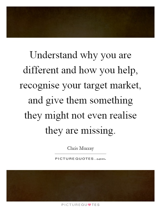Understand why you are different and how you help, recognise your target market, and give them something they might not even realise they are missing Picture Quote #1