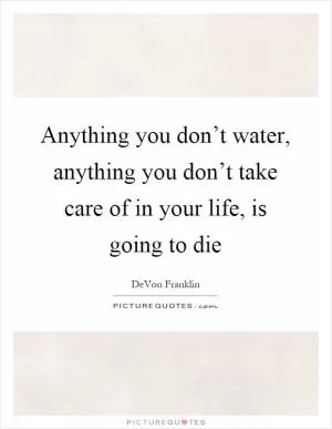 Anything you don’t water, anything you don’t take care of in your life, is going to die Picture Quote #1