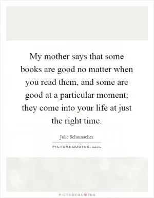 My mother says that some books are good no matter when you read them, and some are good at a particular moment; they come into your life at just the right time Picture Quote #1
