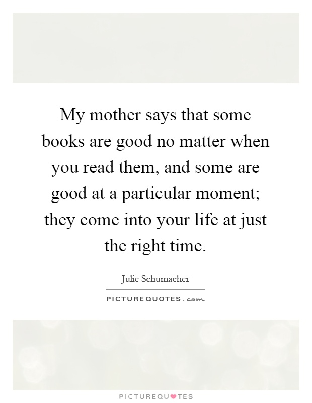 My mother says that some books are good no matter when you read them, and some are good at a particular moment; they come into your life at just the right time Picture Quote #1