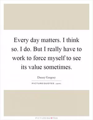 Every day matters. I think so. I do. But I really have to work to force myself to see its value sometimes Picture Quote #1