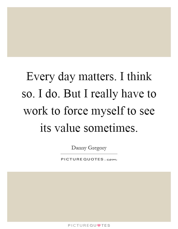 Every day matters. I think so. I do. But I really have to work to force myself to see its value sometimes Picture Quote #1