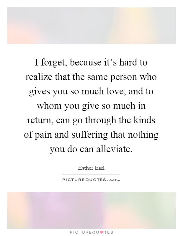 I forget, because it's hard to realize that the same person who gives you so much love, and to whom you give so much in return, can go through the kinds of pain and suffering that nothing you do can alleviate Picture Quote #1