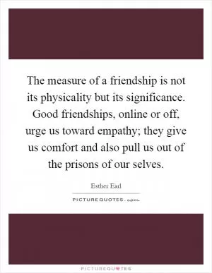 The measure of a friendship is not its physicality but its significance. Good friendships, online or off, urge us toward empathy; they give us comfort and also pull us out of the prisons of our selves Picture Quote #1
