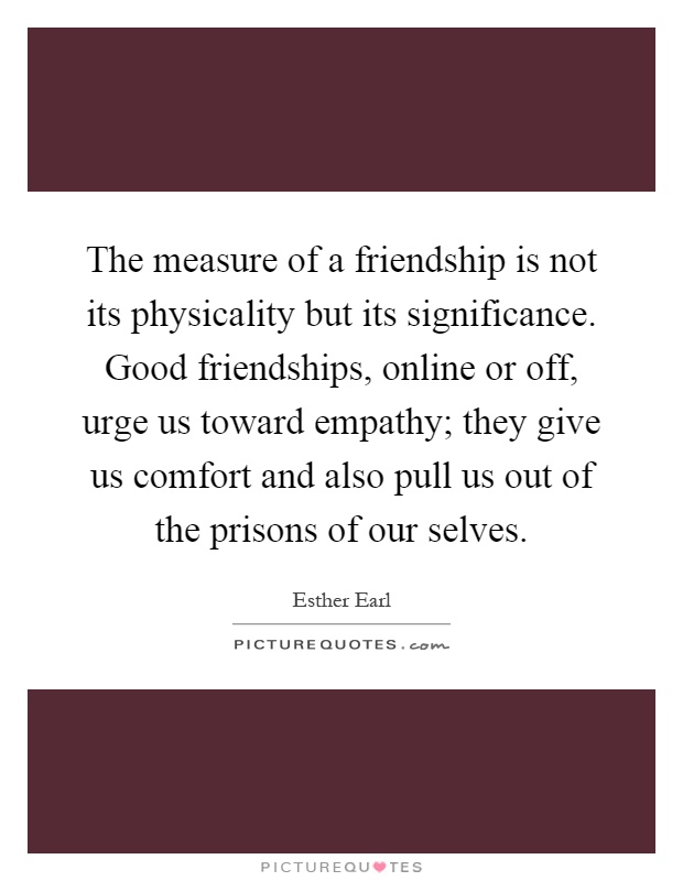 The measure of a friendship is not its physicality but its significance. Good friendships, online or off, urge us toward empathy; they give us comfort and also pull us out of the prisons of our selves Picture Quote #1