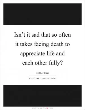 Isn’t it sad that so often it takes facing death to appreciate life and each other fully? Picture Quote #1