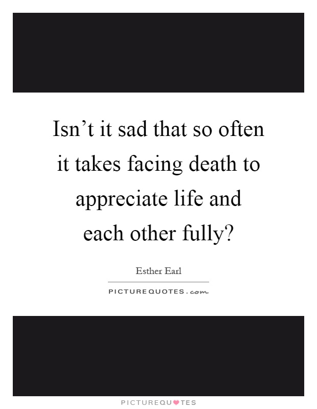 Isn't it sad that so often it takes facing death to appreciate life and each other fully? Picture Quote #1