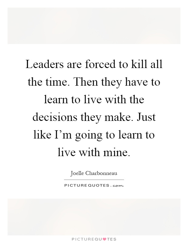 Leaders are forced to kill all the time. Then they have to learn to live with the decisions they make. Just like I'm going to learn to live with mine Picture Quote #1
