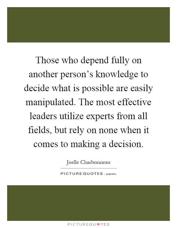 Those who depend fully on another person's knowledge to decide what is possible are easily manipulated. The most effective leaders utilize experts from all fields, but rely on none when it comes to making a decision Picture Quote #1
