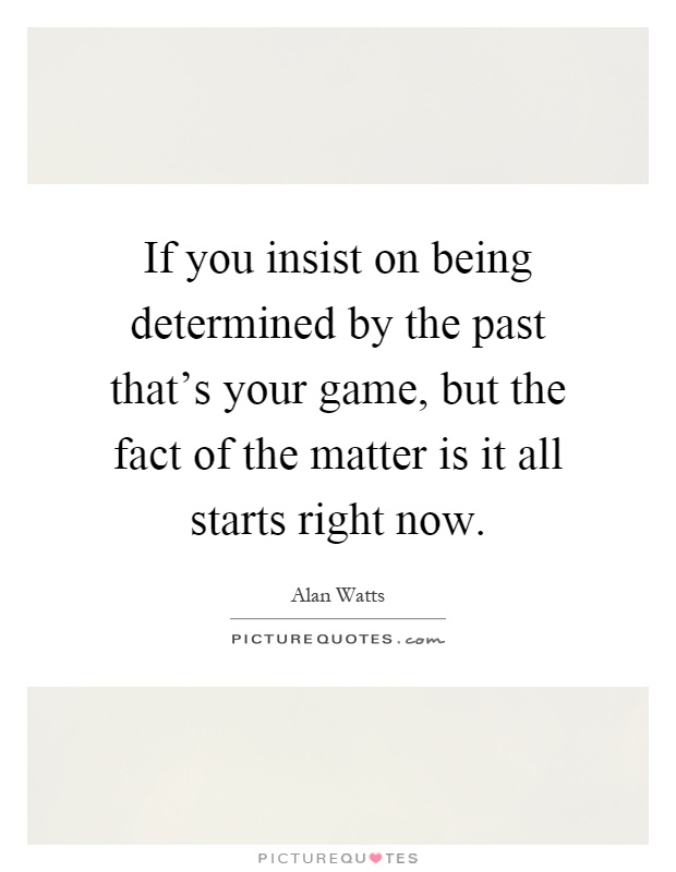 If you insist on being determined by the past that's your game, but the fact of the matter is it all starts right now Picture Quote #1