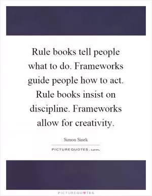 Rule books tell people what to do. Frameworks guide people how to act. Rule books insist on discipline. Frameworks allow for creativity Picture Quote #1