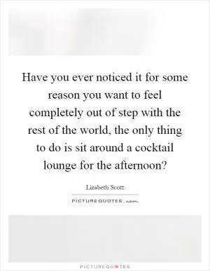 Have you ever noticed it for some reason you want to feel completely out of step with the rest of the world, the only thing to do is sit around a cocktail lounge for the afternoon? Picture Quote #1