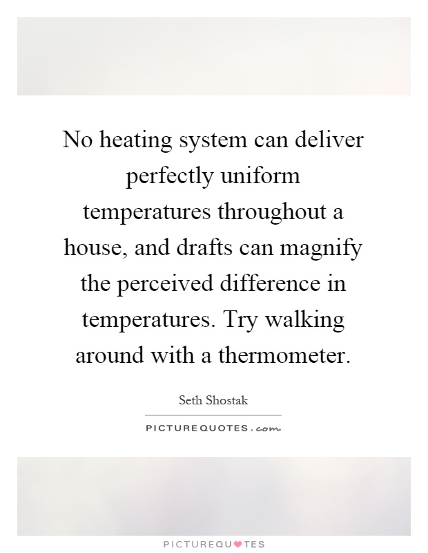 No heating system can deliver perfectly uniform temperatures throughout a house, and drafts can magnify the perceived difference in temperatures. Try walking around with a thermometer Picture Quote #1