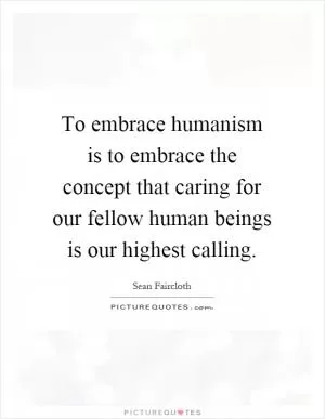 To embrace humanism is to embrace the concept that caring for our fellow human beings is our highest calling Picture Quote #1