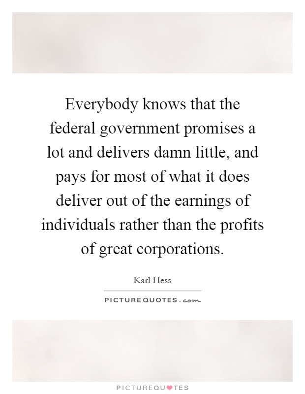 Everybody knows that the federal government promises a lot and delivers damn little, and pays for most of what it does deliver out of the earnings of individuals rather than the profits of great corporations Picture Quote #1