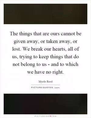 The things that are ours cannot be given away, or taken away, or lost. We break our hearts, all of us, trying to keep things that do not belong to us - and to which we have no right Picture Quote #1