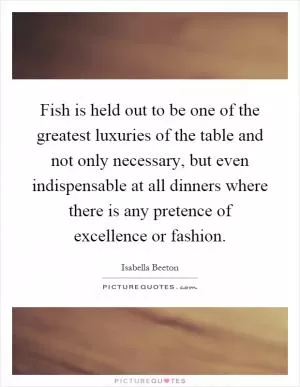Fish is held out to be one of the greatest luxuries of the table and not only necessary, but even indispensable at all dinners where there is any pretence of excellence or fashion Picture Quote #1