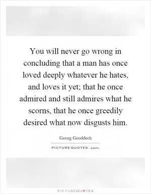 You will never go wrong in concluding that a man has once loved deeply whatever he hates, and loves it yet; that he once admired and still admires what he scorns, that he once greedily desired what now disgusts him Picture Quote #1