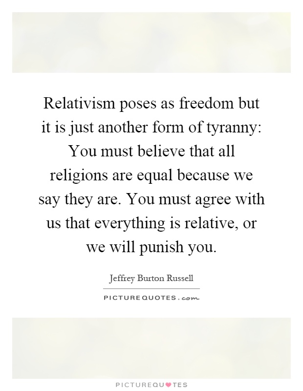 Relativism poses as freedom but it is just another form of tyranny: You must believe that all religions are equal because we say they are. You must agree with us that everything is relative, or we will punish you Picture Quote #1