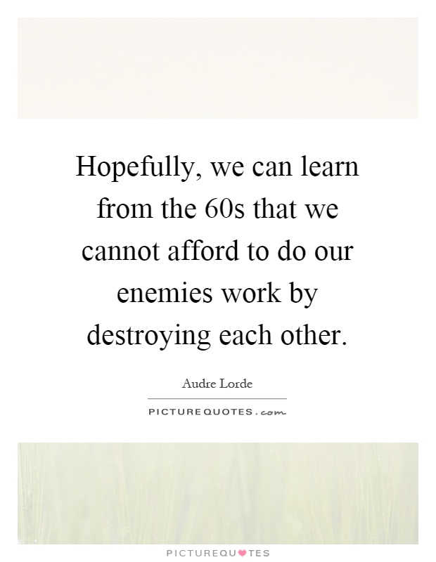 Hopefully, we can learn from the 60s that we cannot afford to do our enemies work by destroying each other Picture Quote #1