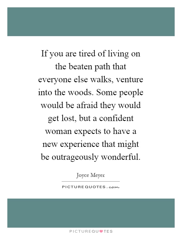 If you are tired of living on the beaten path that everyone else walks, venture into the woods. Some people would be afraid they would get lost, but a confident woman expects to have a new experience that might be outrageously wonderful Picture Quote #1