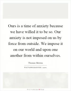 Ours is a time of anxiety because we have willed it to be so. Our anxiety is not imposed on us by force from outside. We impose it on our world and upon one another from within ourselves Picture Quote #1
