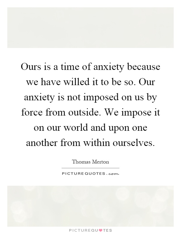 Ours is a time of anxiety because we have willed it to be so. Our anxiety is not imposed on us by force from outside. We impose it on our world and upon one another from within ourselves Picture Quote #1