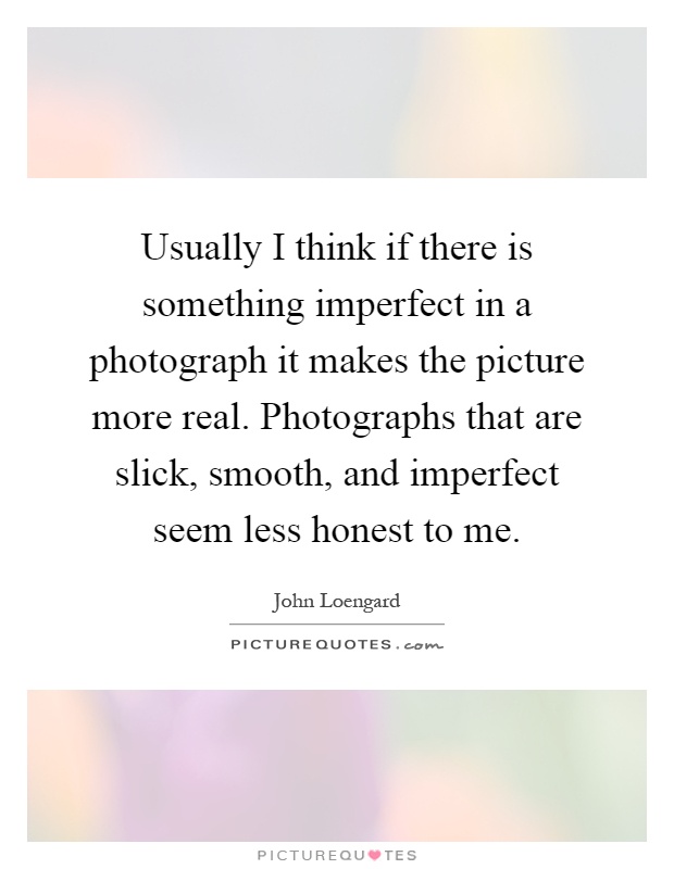 Usually I think if there is something imperfect in a photograph it makes the picture more real. Photographs that are slick, smooth, and imperfect seem less honest to me Picture Quote #1