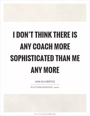 I don’t think there is any coach more sophisticated than me any more Picture Quote #1
