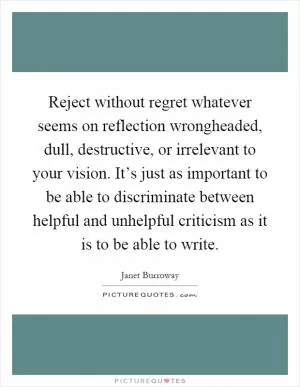 Reject without regret whatever seems on reflection wrongheaded, dull, destructive, or irrelevant to your vision. It’s just as important to be able to discriminate between helpful and unhelpful criticism as it is to be able to write Picture Quote #1