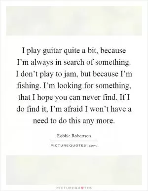 I play guitar quite a bit, because I’m always in search of something. I don’t play to jam, but because I’m fishing. I’m looking for something, that I hope you can never find. If I do find it, I’m afraid I won’t have a need to do this any more Picture Quote #1