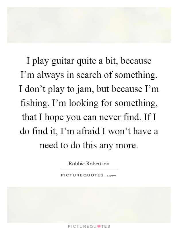 I play guitar quite a bit, because I'm always in search of something. I don't play to jam, but because I'm fishing. I'm looking for something, that I hope you can never find. If I do find it, I'm afraid I won't have a need to do this any more Picture Quote #1