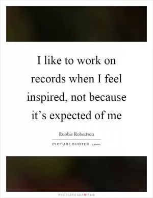 I like to work on records when I feel inspired, not because it’s expected of me Picture Quote #1