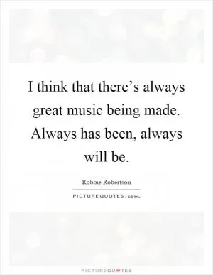 I think that there’s always great music being made. Always has been, always will be Picture Quote #1