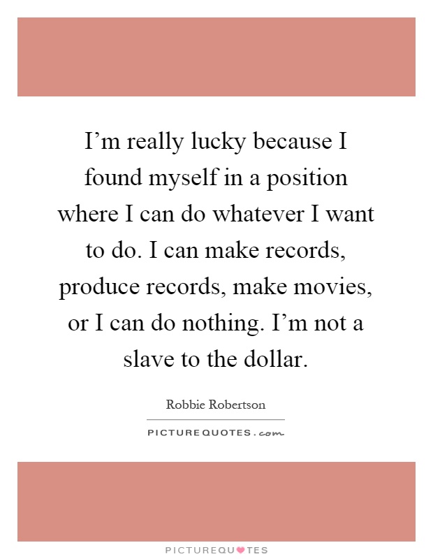 I'm really lucky because I found myself in a position where I can do whatever I want to do. I can make records, produce records, make movies, or I can do nothing. I'm not a slave to the dollar Picture Quote #1