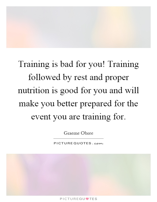 Training is bad for you! Training followed by rest and proper nutrition is good for you and will make you better prepared for the event you are training for Picture Quote #1