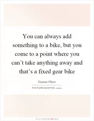 You can always add something to a bike, but you come to a point where you can’t take anything away and that’s a fixed gear bike Picture Quote #1
