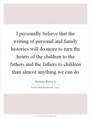 I personally believe that the writing of personal and family histories will do more to turn the hearts of the children to the fathers and the fathers to children than almost anything we can do Picture Quote #1